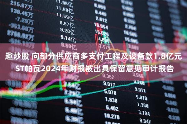 趣炒股 向部分供应商多支付工程及设备款1.8亿元 ST帕瓦2024年财报被出具保留意见审计报告