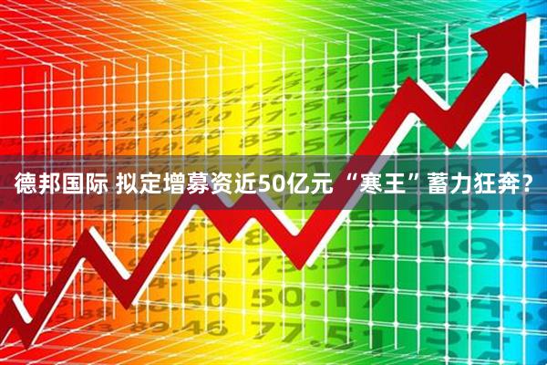 德邦国际 拟定增募资近50亿元 “寒王”蓄力狂奔？