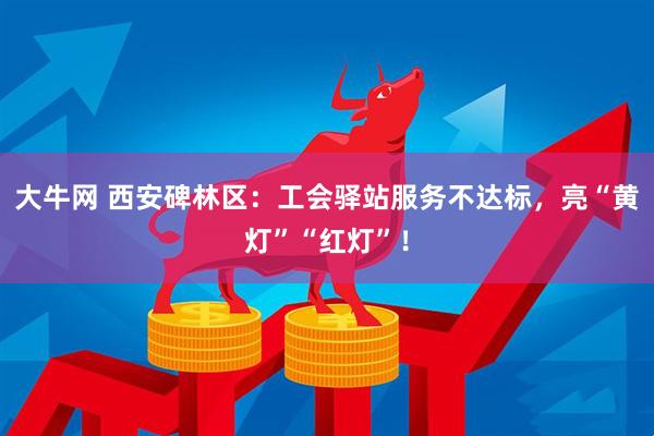 大牛网 西安碑林区：工会驿站服务不达标，亮“黄灯”“红灯”！