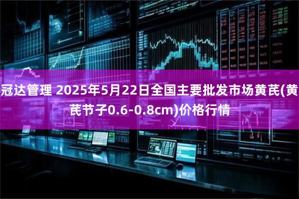 冠达管理 2025年5月22日全国主要批发市场黄芪(黄芪节子0.6-0.8cm)价格行情