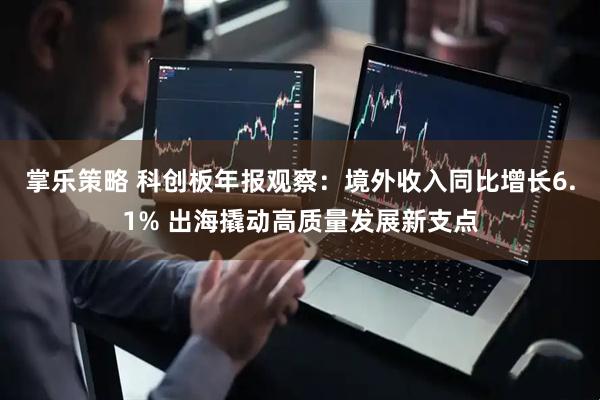 掌乐策略 科创板年报观察：境外收入同比增长6.1% 出海撬动高质量发展新支点