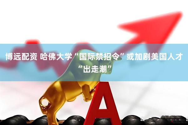 博远配资 哈佛大学“国际禁招令”或加剧美国人才“出走潮”