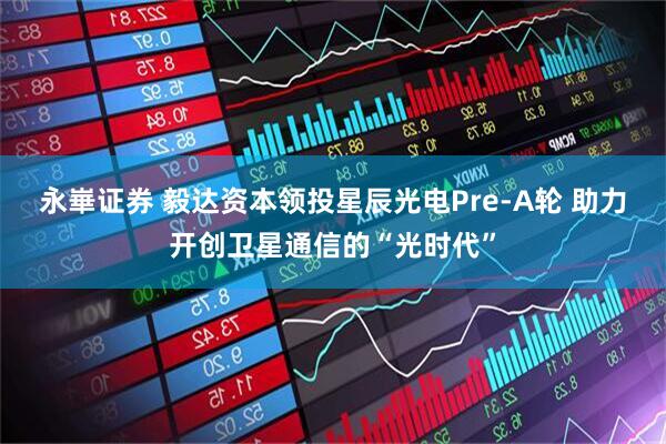 永崋证券 毅达资本领投星辰光电Pre-A轮 助力开创卫星通信的“光时代”