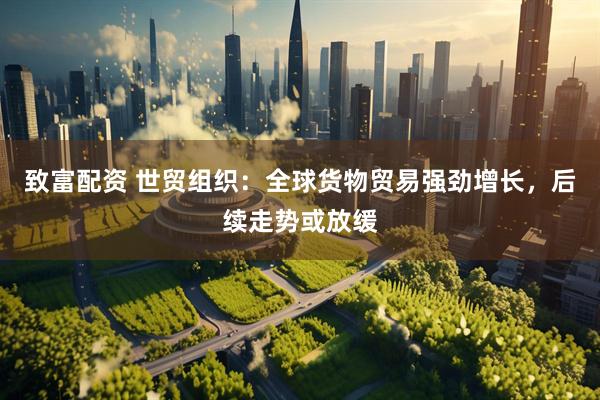 致富配资 世贸组织：全球货物贸易强劲增长，后续走势或放缓
