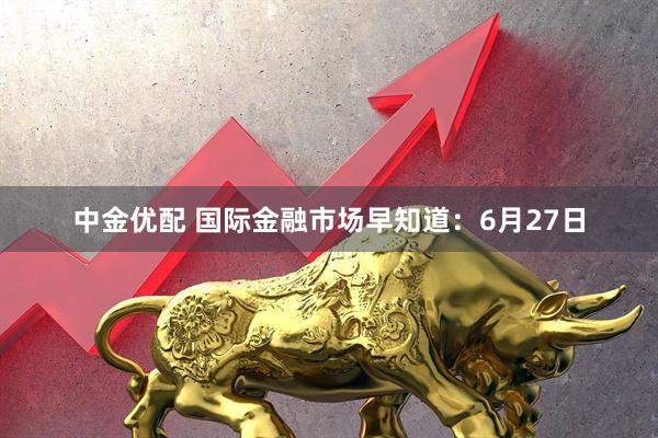 中金优配 国际金融市场早知道：6月27日