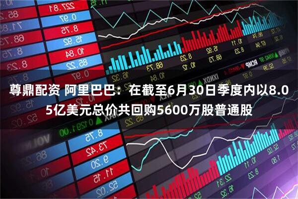 尊鼎配资 阿里巴巴：在截至6月30日季度内以8.05亿美元总价共回购5600万股普通股
