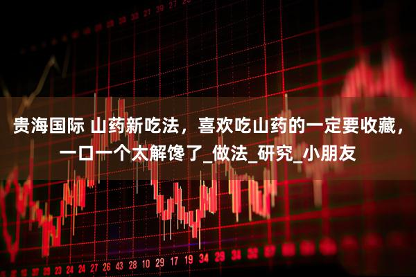 贵海国际 山药新吃法，喜欢吃山药的一定要收藏，一口一个太解馋了_做法_研究_小朋友