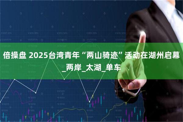 倍操盘 2025台湾青年“两山骑迹”活动在湖州启幕_两岸_太湖_单车