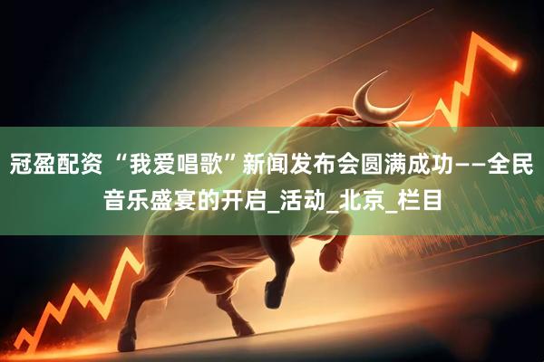 冠盈配资 “我爱唱歌”新闻发布会圆满成功——全民音乐盛宴的开启_活动_北京_栏目