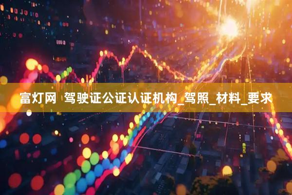富灯网  驾驶证公证认证机构_驾照_材料_要求
