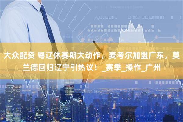大众配资 粤辽休赛期大动作，麦考尔加盟广东，莫兰德回归辽宁引热议！_赛季_操作_广州