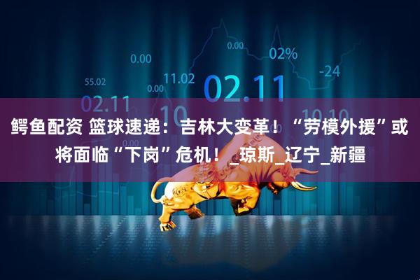 鳄鱼配资 篮球速递：吉林大变革！“劳模外援”或将面临“下岗”危机！_琼斯_辽宁_新疆
