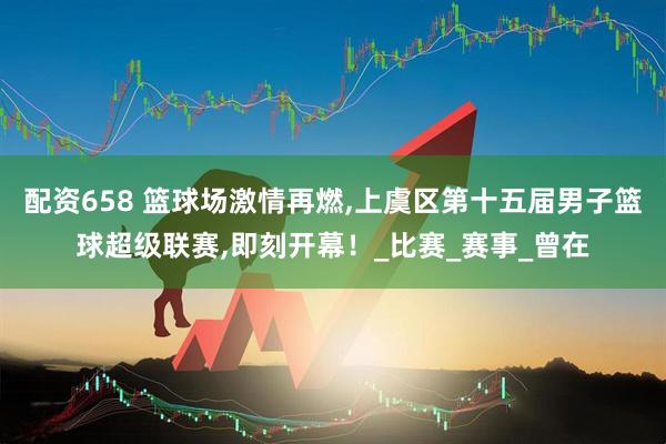 配资658 篮球场激情再燃,上虞区第十五届男子篮球超级联赛,即刻开幕！_比赛_赛事_曾在