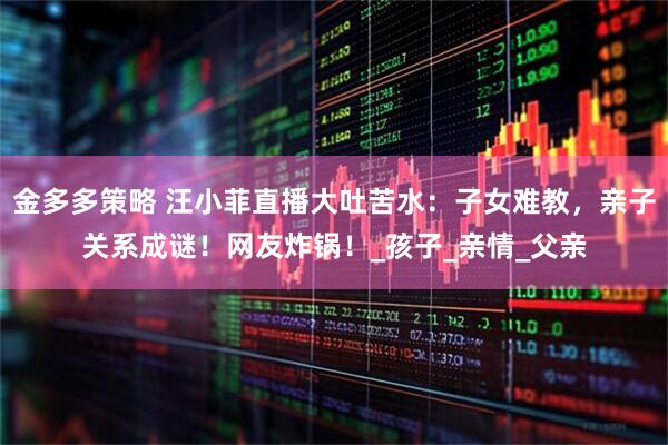 金多多策略 汪小菲直播大吐苦水：子女难教，亲子关系成谜！网友炸锅！_孩子_亲情_父亲