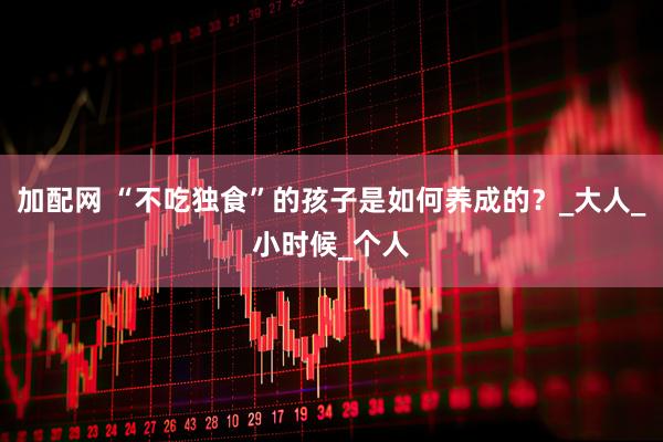 加配网 “不吃独食”的孩子是如何养成的？_大人_小时候_个人