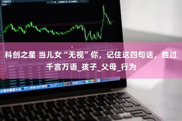 科创之星 当儿女“无视”你，记住这四句话，胜过千言万语_孩子_父母_行为