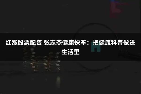 红涨股票配资 张志杰健康快车:把健康科普做进生活里