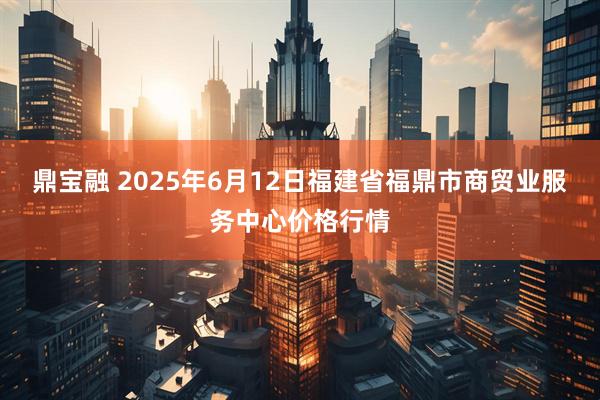鼎宝融 2025年6月12日福建省福鼎市商贸业服务中心价格行情