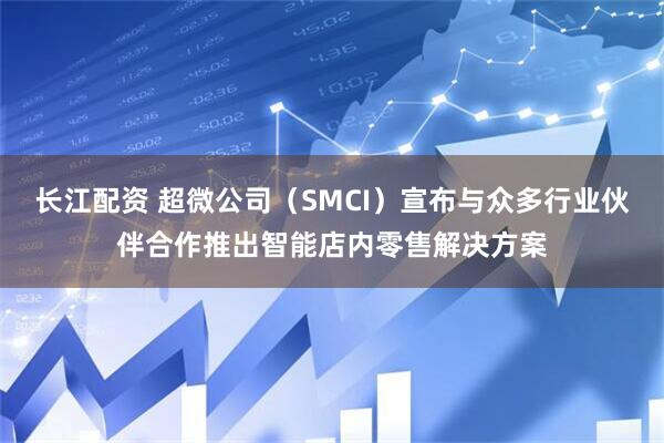 长江配资 超微公司（SMCI）宣布与众多行业伙伴合作推出智能店内零售解决方案