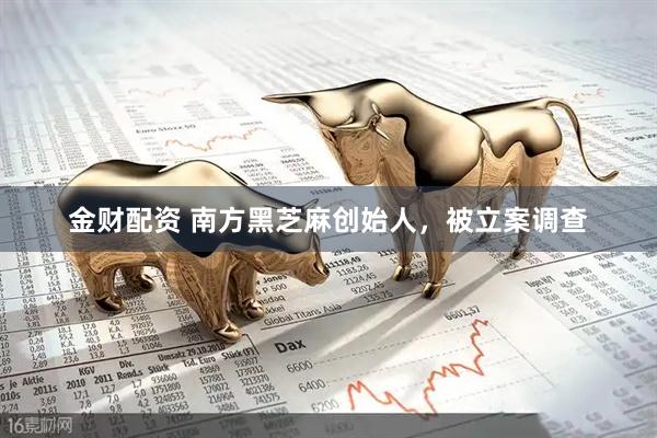 金财配资 南方黑芝麻创始人，被立案调查